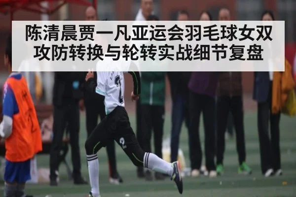 陈清晨贾一凡亚运会羽毛球女双攻防转换与轮转实战细节复盘