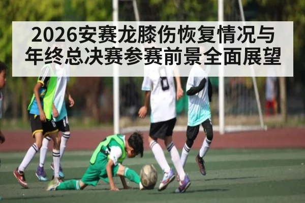 2026安赛龙膝伤恢复情况与年终总决赛参赛前景全面展望